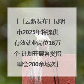 「云新发布」昆明市2025年将提供有效就业岗位16万个 计划开展各类招聘会200余场次