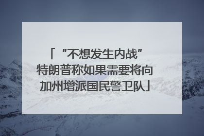 “不想发生内战” 特朗普称如果需要将向加州增派国民警卫队