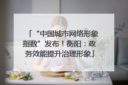 “中国城市网络形象指数”发布！衡阳：政务效能提升治理形象
