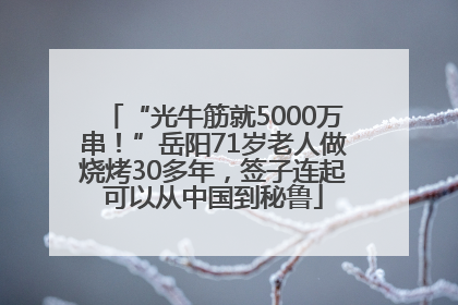 “光牛筋就5000万串！”岳阳71岁老人做烧烤30多年，签子连起可以从中国到秘鲁
