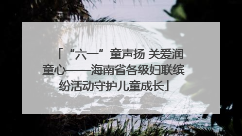 “六一”童声扬 关爱润童心——海南省各级妇联缤纷活动守护儿童成长