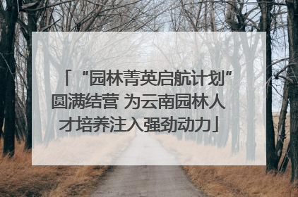 “园林菁英启航计划”圆满结营 为云南园林人才培养注入强劲动力