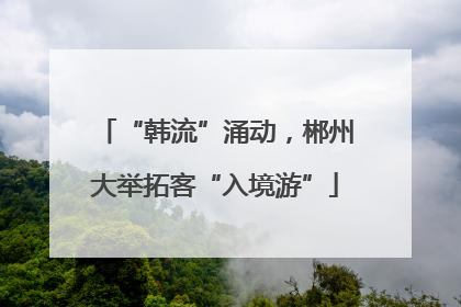 “韩流”涌动，郴州大举拓客“入境游”