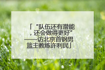 “队伍还有潜能，还会做得更好”——访北京首钢男篮主教练许利民