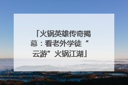 火锅英雄传奇揭幕：看老外学徒“云游”火锅江湖
