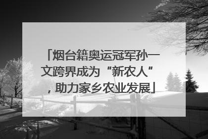 烟台籍奥运冠军孙一文跨界成为“新农人”，助力家乡农业发展