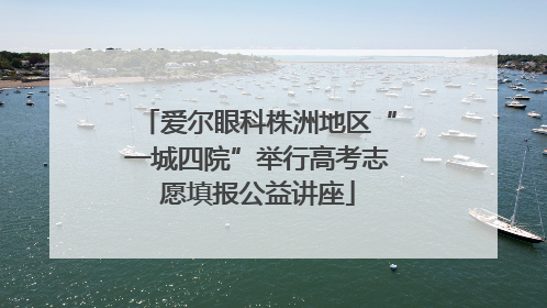 爱尔眼科株洲地区“一城四院”举行高考志愿填报公益讲座