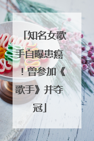 知名女歌手自曝患癌！曾参加《歌手》并夺冠