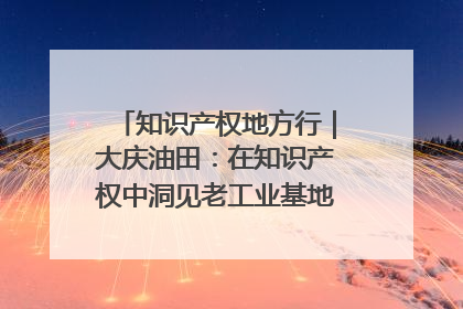 知识产权地方行｜大庆油田：在知识产权中洞见老工业基地的 “创新密码”