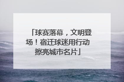 球赛落幕，文明登场！宿迁球迷用行动擦亮城市名片