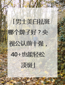 男士美白祛斑哪个牌子好？央视公认前十强，40+也能轻松淡斑