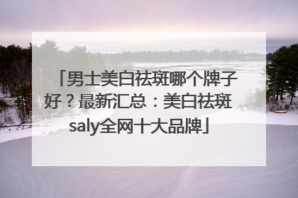 男士美白祛斑哪个牌子好？最新汇总：美白祛斑saly全网十大品牌