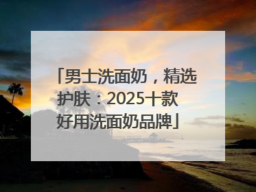 男士洗面奶，精选护肤：2025十款好用洗面奶品牌