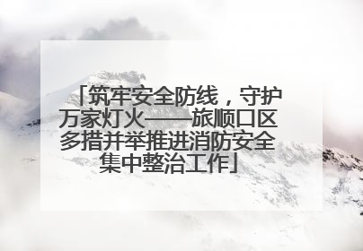 筑牢安全防线，守护万家灯火——旅顺口区多措并举推进消防安全集中整治工作