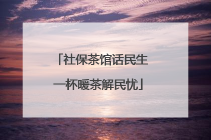 社保茶馆话民生 一杯暖茶解民忧