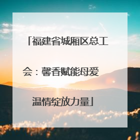 福建省城厢区总工会：馨香赋能母爱 温情绽放力量