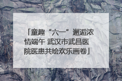 童趣“六一”邂逅浓情端午 武汉市武昌医院医患共绘欢乐画卷