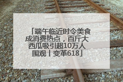 端午临近时令美食成消费热点，百斤大西瓜吸引超10万人围观丨变革618