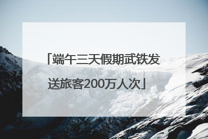 端午三天假期武铁发送旅客200万人次