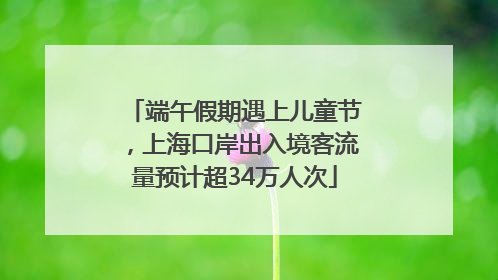 端午假期遇上儿童节，上海口岸出入境客流量预计超34万人次
