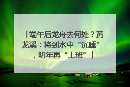 端午后龙舟去何处？黄龙溪：将到水中“沉睡”，明年再“上班”
