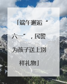 端午邂逅“六一”，民警为孩子送上别样礼物