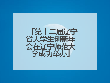 第十二届辽宁省大学生创新年会在辽宁师范大学成功举办