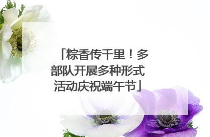粽香传千里！多部队开展多种形式活动庆祝端午节