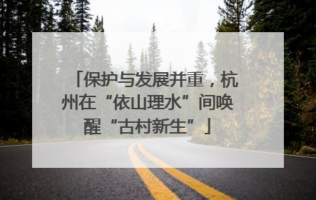 保护与发展并重，杭州在“依山理水”间唤醒“古村新生”
