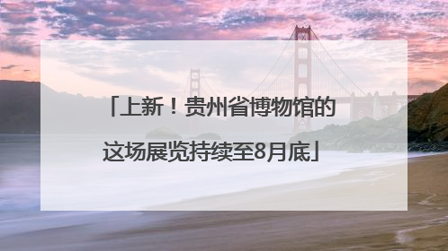 上新！贵州省博物馆的这场展览持续至8月底