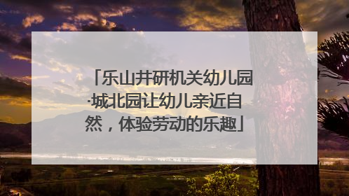 乐山井研机关幼儿园·城北园让幼儿亲近自然，体验劳动的乐趣