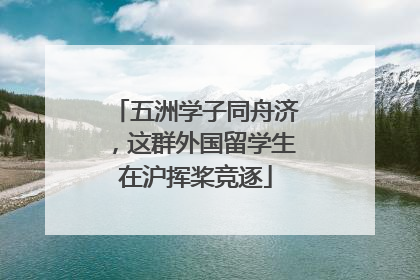 五洲学子同舟济，这群外国留学生在沪挥桨竞逐