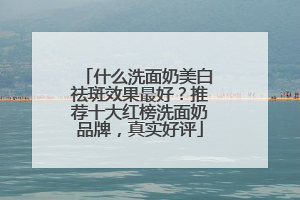 什么洗面奶美白祛斑效果最好？推荐十大红榜洗面奶品牌，真实好评