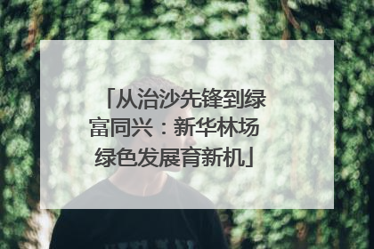 从治沙先锋到绿富同兴：新华林场绿色发展育新机