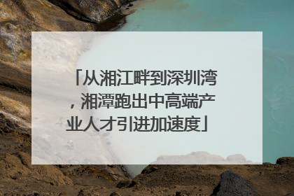 从湘江畔到深圳湾，湘潭跑出中高端产业人才引进加速度