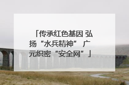 传承红色基因 弘扬“水兵精神” 广元织密“安全网”