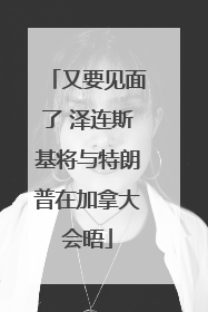 又要见面了 泽连斯基将与特朗普在加拿大会晤