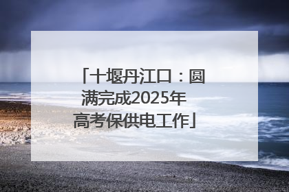 十堰丹江口：圆满完成2025年高考保供电工作