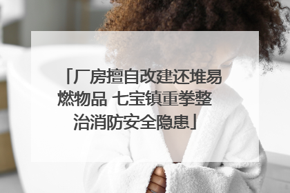 厂房擅自改建还堆易燃物品 七宝镇重拳整治消防安全隐患