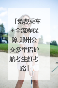 免费乘车+全流程保障 郑州公交多举措护航考生赶考路
