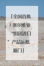全国首批！塞尔维亚“组团进口”产品运抵厦门
