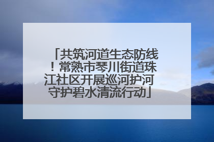 共筑河道生态防线！常熟市琴川街道珠江社区开展巡河护河守护碧水清流行动