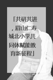 共研共进，眉山仁寿城北小学共同体赋能教育新征程