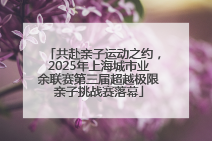 共赴亲子运动之约，2025年上海城市业余联赛第三届超越极限亲子挑战赛落幕