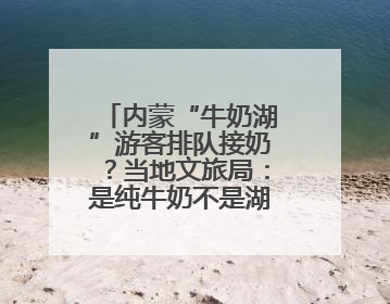 内蒙“牛奶湖”游客排队接奶？当地文旅局：是纯牛奶不是湖水，可放心喝