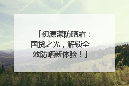 初源漾防晒霜：国货之光，解锁全效防晒新体验！