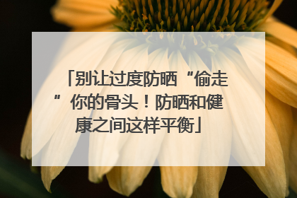 别让过度防晒“偷走”你的骨头！防晒和健康之间这样平衡