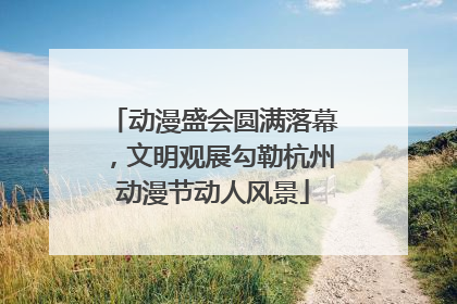 动漫盛会圆满落幕，文明观展勾勒杭州动漫节动人风景