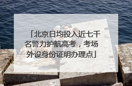 北京日均投入近七千名警力护航高考，考场外设身份证明办理点