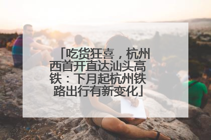 吃货狂喜，杭州西首开直达汕头高铁：下月起杭州铁路出行有新变化